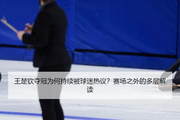 王楚钦夺冠为何持续被球迷热议？赛场之外的多层解读